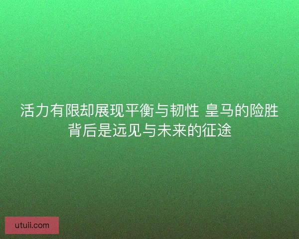 活力有限却展现平衡与韧性 皇马的险胜背后是远见与未来的征途 活力有限却展现平衡与韧性 皇马的险胜背后是远见与未来的征途
