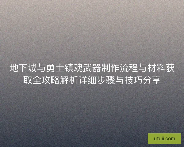 地下城与勇士镇魂武器制作流程与材料获取全攻略解析详细步骤与技巧分享
