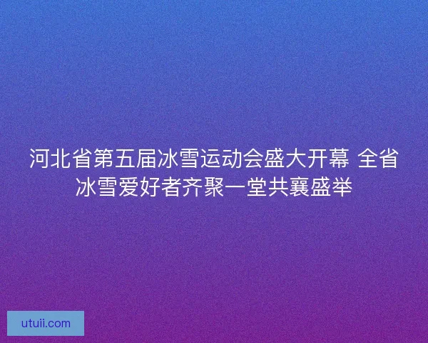 河北省第五届冰雪运动会盛大开幕 全省冰雪爱好者齐聚一堂共襄盛举