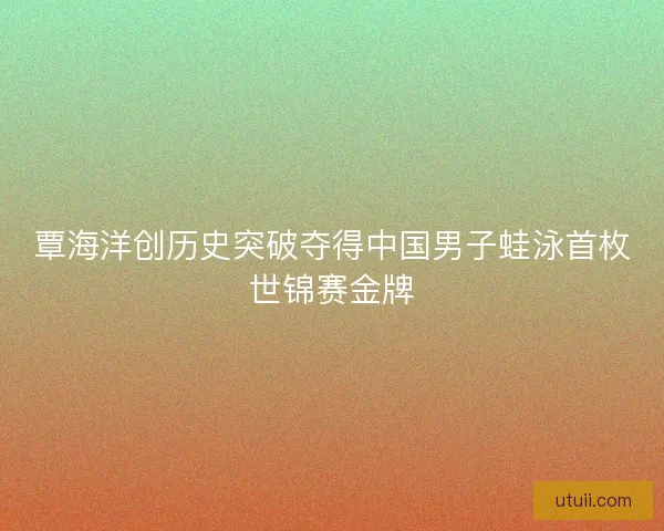 覃海洋创历史突破夺得中国男子蛙泳首枚世锦赛金牌