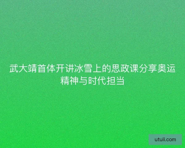 武大靖首体开讲冰雪上的思政课分享奥运精神与时代担当