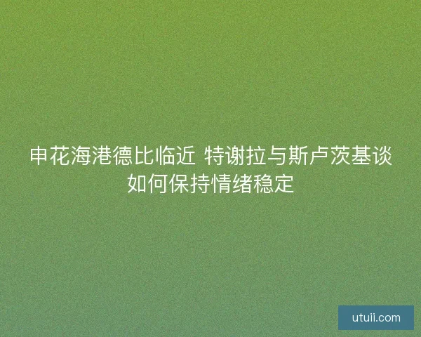 申花海港德比临近 特谢拉与斯卢茨基谈如何保持情绪稳定