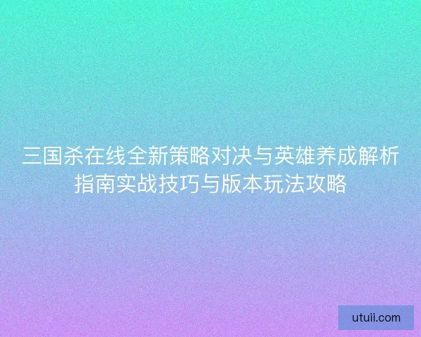三国杀在线全新策略对决与英雄养成解析指南实战技巧与版本玩法攻略 三国杀在线全新策略对决与英雄养成解析指南实战技巧与版本玩法攻略