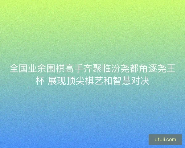 全国业余围棋高手齐聚临汾尧都角逐尧王杯 展现顶尖棋艺和智慧对决
