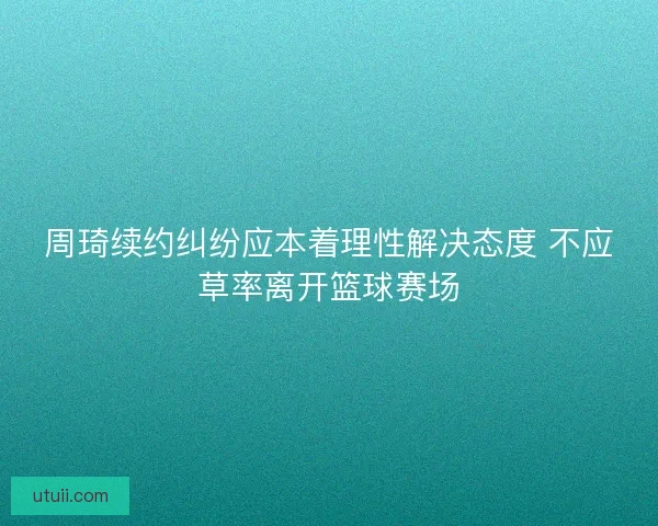 周琦续约纠纷应本着理性解决态度 不应草率离开篮球赛场