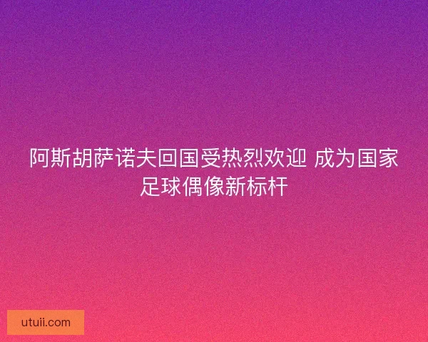 阿斯胡萨诺夫回国受热烈欢迎 成为国家足球偶像新标杆