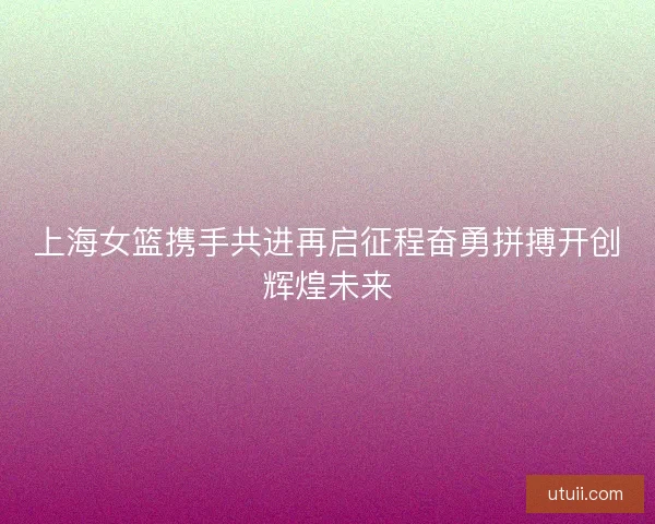 上海女篮携手共进再启征程奋勇拼搏开创辉煌未来