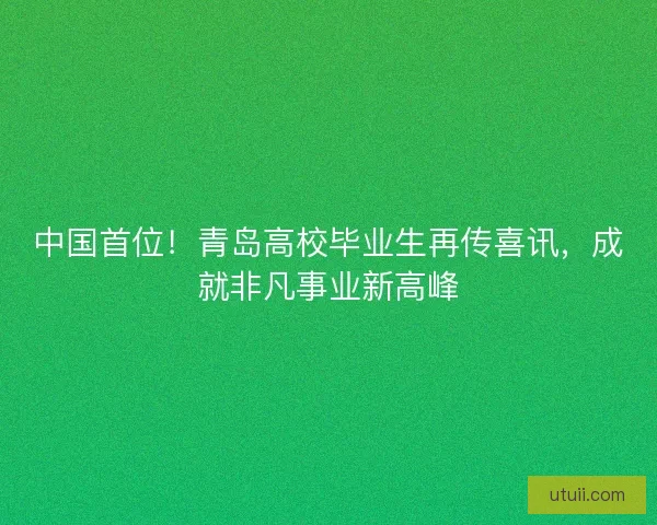 中国首位!青岛高校毕业生再传喜讯,成就非凡事业新高峰 中国首位!青岛高校毕业生再传喜讯,成就非凡事业新高峰