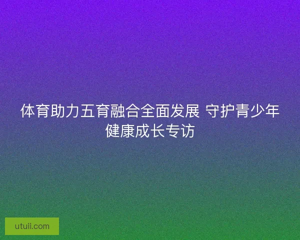 体育助力五育融合全面发展 守护青少年健康成长专访 体育助力五育融合全面发展 守护青少年健康成长专访