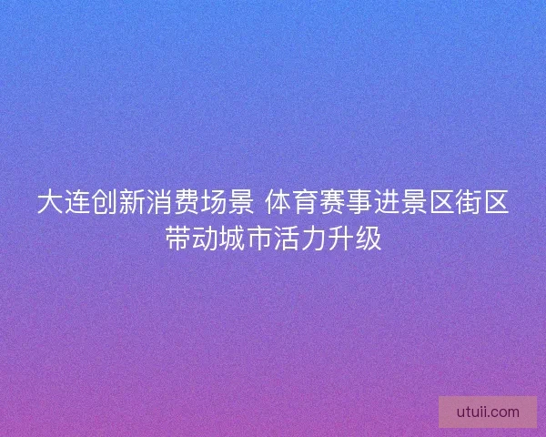 大连创新消费场景 体育赛事进景区街区带动城市活力升级 大连创新消费场景 体育赛事进景区街区带动城市活力升级