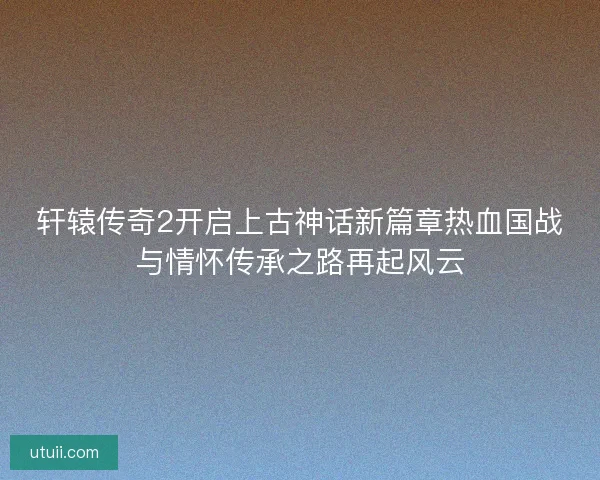 轩辕传奇2开启上古神话新篇章热血国战与情怀传承之路再起风云 轩辕传奇2开启上古神话新篇章热血国战与情怀传承之路再起风云