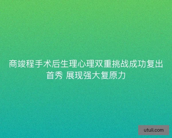 商竣程手术后生理心理双重挑战成功复出首秀 展现强大复原力 商竣程手术后生理心理双重挑战成功复出首秀 展现强大复原力