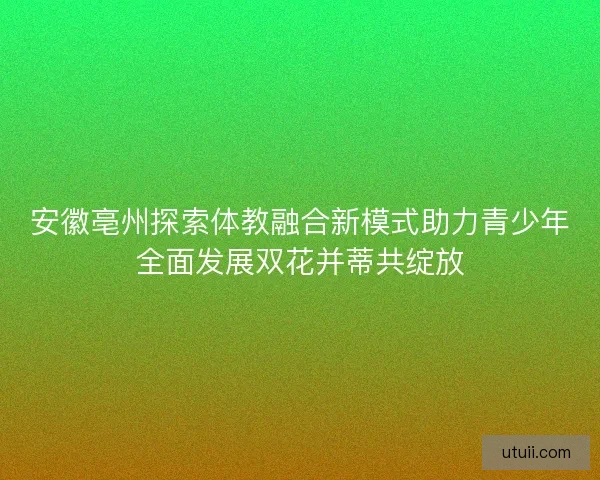 安徽亳州探索体教融合新模式助力青少年全面发展双花并蒂共绽放 安徽亳州探索体教融合新模式助力青少年全面发展双花并蒂共绽放