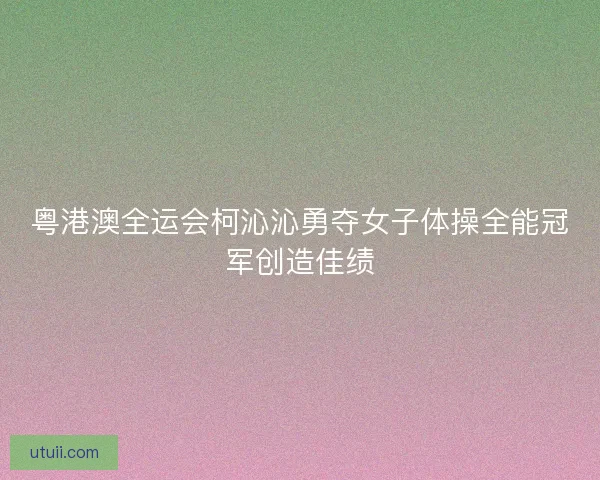 粤港澳全运会柯沁沁勇夺女子体操全能冠军创造佳绩 粤港澳全运会柯沁沁勇夺女子体操全能冠军创造佳绩