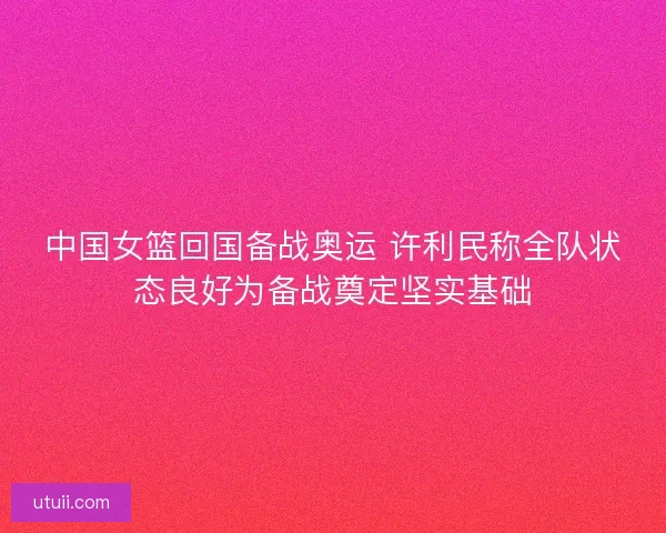 中国女篮回国备战奥运 许利民称全队状态良好为备战奠定坚实基础