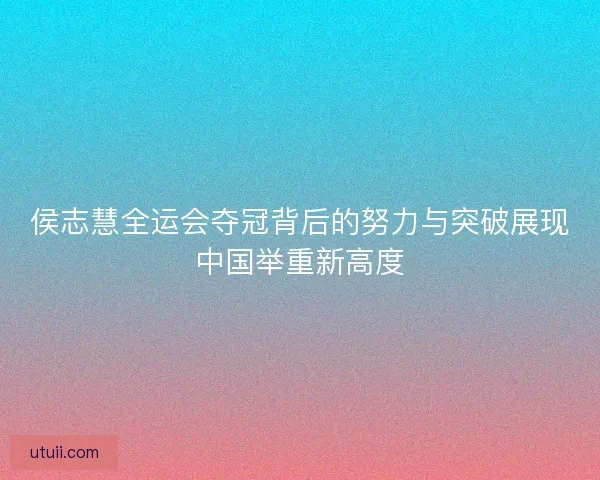 侯志慧全运会夺冠背后的努力与突破展现中国举重新高度