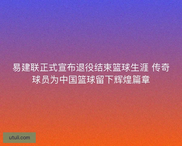 易建联正式宣布退役结束篮球生涯 传奇球员为中国篮球留下辉煌篇章