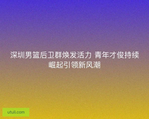 深圳男篮后卫群焕发活力 青年才俊持续崛起引领新风潮