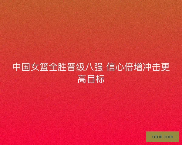 中国女篮全胜晋级八强 信心倍增冲击更高目标 中国女篮全胜晋级八强 信心倍增冲击更高目标