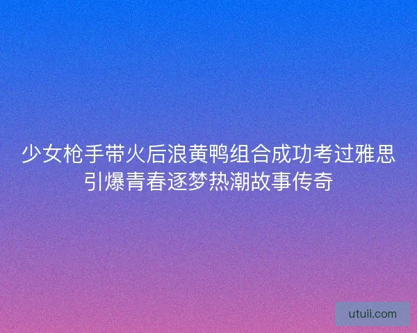 少女枪手带火后浪黄鸭组合成功考过雅思引爆青春逐梦热潮故事传奇