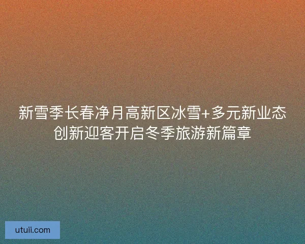 新雪季长春净月高新区冰雪+多元新业态创新迎客开启冬季旅游新篇章 新雪季长春净月高新区冰雪+多元新业态创新迎客开启冬季旅游新篇章