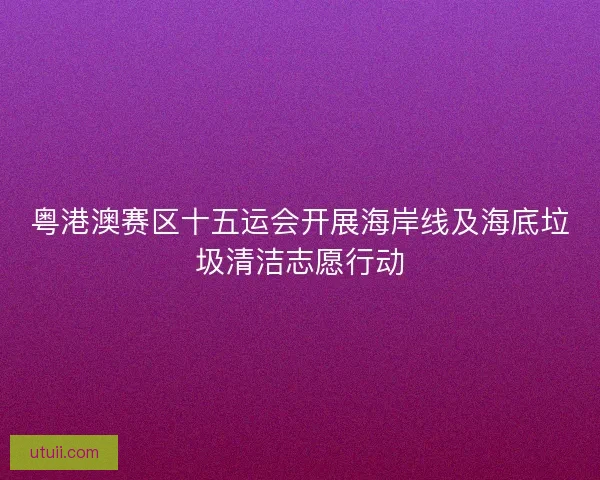 粤港澳赛区十五运会开展海岸线及海底垃圾清洁志愿行动 粤港澳赛区十五运会开展海岸线及海底垃圾清洁志愿行动