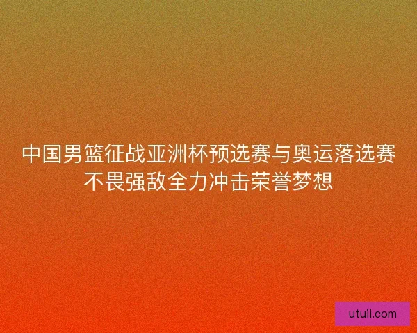 中国男篮征战亚洲杯预选赛与奥运落选赛不畏强敌全力冲击荣誉梦想 中国男篮征战亚洲杯预选赛与奥运落选赛不畏强敌全力冲击荣誉梦想