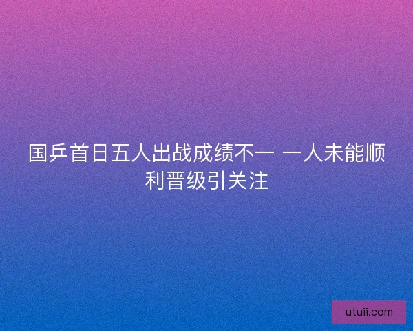 国乒首日五人出战成绩不一 一人未能顺利晋级引关注