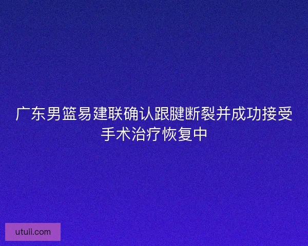 广东男篮易建联确认跟腱断裂并成功接受手术治疗恢复中