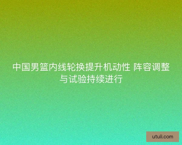 中国男篮内线轮换提升机动性 阵容调整与试验持续进行 中国男篮内线轮换提升机动性 阵容调整与试验持续进行