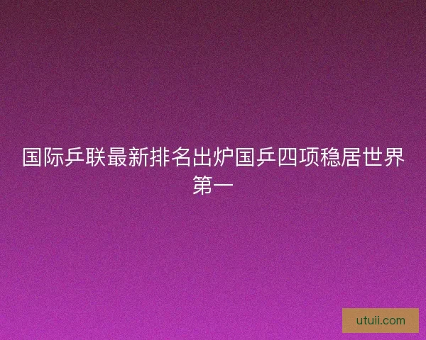 国际乒联最新排名出炉国乒四项稳居世界第一 国际乒联最新排名出炉国乒四项稳居世界第一