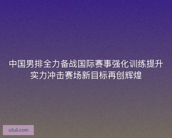 中国男排全力备战国际赛事强化训练提升实力冲击赛场新目标再创辉煌 中国男排全力备战国际赛事强化训练提升实力冲击赛场新目标再创辉煌