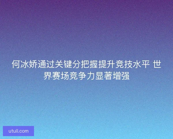 何冰娇通过关键分把握提升竞技水平 世界赛场竞争力显著增强 何冰娇通过关键分把握提升竞技水平 世界赛场竞争力显著增强